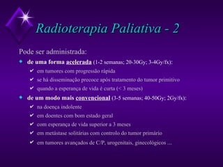 Radioterapia Paliativa - 2 Pode ser administrada: de uma forma  acelerada   (1-2 semanas; 20-30Gy; 3-4Gy/fx) : em tumores com progressão rápida se há disseminação precoce após tratamento do tumor primitivo quando a esperança de vida é curta (< 3 meses) de um modo mais  convencional   (3-5 semanas; 40-50Gy; 2Gy/fx) : na doença indolente em doentes com bom estado geral com esperança de vida superior a 3 meses em metástase solitárias com controlo do tumor primário em tumores avançados de C/P, urogenitais, ginecológicos . .. 