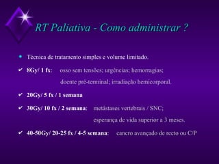 RT Paliativa - Como administrar ? Técnica de tratamento simples e volume limitado. 8Gy/ 1 fx :  osso sem tensões; urgências; hemorragias;    doente pré-terminal; irradiação hemicorporal. 20Gy/ 5 fx / 1 semana   30Gy/ 10 fx / 2 semana :  metástases vertebrais / SNC;   esperança de vida superior a 3 meses. 40-50Gy/ 20-25 fx / 4-5 semana :  cancro avançado de recto ou C/P 