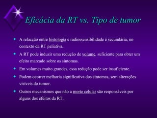 Eficácia da RT vs. Tipo de tumor A relacção entre  histologia  e radiossensibilidade é secundária, no contexto da RT paliativa. A RT pode induzir uma redução de  volume , suficiente para obter um efeito marcado sobre os sintomas. Em volumes muito grandes, essa redução pode ser insuficiente. Podem ocorrer melhoria significativa dos sintomas, sem alterações visíveis do tumor. Outros mecanismos que não a  morte celular  são responsáveis por alguns dos efeitos da RT. 