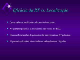 Eficácia da RT vs. Localização Quase todas as localizações são possíveis de tratar. No contexto paliativo as tradicionais são o osso e o SNC. Diversas localizações de primários são susceptiveis de RT paliativa. Algumas localizações são evitadas de todo (abdomen / figado). 