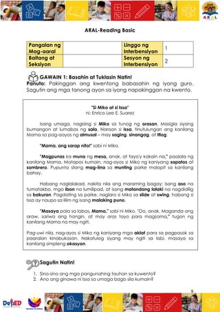 9
ARAL-Reading Basic
Pangalan ng
Mag-aaral
Linggo ng
Interbensiyon
1
Baitang at
Seksiyon
Sesyon ng
Interbensiyon
2
GAWAIN 1: Basahin at Tuklasin Natin!
Panuto: Pakinggan ang kwentong babasahin ng iyong guro.
Sagutin ang mga tanong ayon sa iyong napakinggan na kwento.
"Si Miko at si Issa"
ni: Enrico Lee E. Suarez
Isang umaga, nagising si Miko sa tunog ng orasan. Masigla siyang
bumangon at lumabas ng sala. Naroon si Issa, tinutulungan ang kanilang
Mama sa pag-aayos ng almusal – may saging, sinangag, at itlog.
"Mama, ang sarap nito!" sabi ni Miko.
"Magpunas ka muna ng mesa, anak, at tayo'y kakain na," paalala ng
kanilang Mama. Matapos kumain, nag-ayos si Miko ng kaniyang sapatos at
sombrero. Pupunta silang mag-iina sa munting parke malapit sa kanilang
bahay.
Habang naglalakad, nakita nila ang maraming bagay: isang aso na
tumatakbo, mga ibon na lumilipad, at isang matandang lalaki na nagdidilig
sa bakuran. Pagdating sa parke, naglaro si Miko sa slide at swing, habang si
Issa ay naupo sa lilim ng isang malaking puno.
"Masaya pala sa labas, Mama," sabi ni Miko. "Oo, anak. Maganda ang
araw, sariwa ang hangin, at may oras tayo para magsama," tugon ng
kanilang Mama na may ngiti.
Pag-uwi nila, nag-ayos si Miko ng kaniyang mga aklat para sa pagpasok sa
paaralan kinabukasan. Nakatulog siyang may ngiti sa labi, masaya sa
kanilang simpleng okasyon.
Sagutin Natin!
1. Sino-sino ang mga pangunahing tauhan sa kuwento?
2. Ano ang ginawa ni Issa sa umaga bago sila kumain?
 