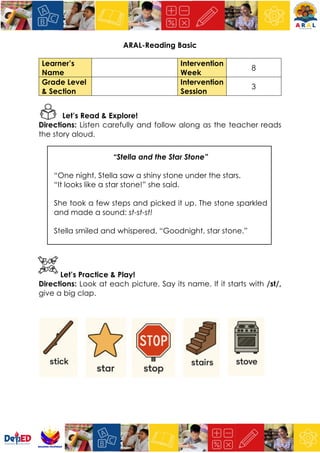 ARAL-Reading Basic
Learner’s
Name
Intervention
Week
8
Grade Level
& Section
Intervention
Session
3
Let’s Read & Explore!
Directions: Listen carefully and follow along as the teacher reads
the story aloud.
“Stella and the Star Stone”
“One night, Stella saw a shiny stone under the stars.
“It looks like a star stone!” she said.
She took a few steps and picked it up. The stone sparkled
and made a sound: st-st-st!
Stella smiled and whispered, “Goodnight, star stone.”
Let’s Practice & Play!
Directions: Look at each picture. Say its name. If it starts with /st/,
give a big clap.
 