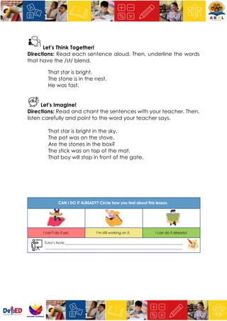 Let’s Think Together!
Directions: Read each sentence aloud. Then, underline the words
that have the /st/ blend.
That star is bright.
The stone is in the nest.
He was fast.
Let’s Imagine!
Directions: Read and chant the sentences with your teacher. Then,
listen carefully and point to the word your teacher says.
That star is bright in the sky.
The pot was on the stove.
Are the stones in the box?
The stick was on top of the mat.
That boy will stop in front of the gate.
 