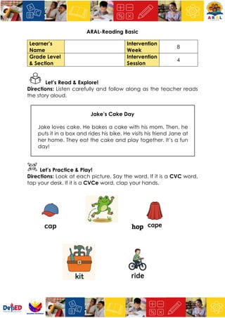 ARAL-Reading Basic
Learner’s
Name
Intervention
Week
8
Grade Level
& Section
Intervention
Session
4
Let’s Read & Explore!
Directions: Listen carefully and follow along as the teacher reads
the story aloud.
Jake’s Cake Day
Jake loves cake. He bakes a cake with his mom. Then, he
puts it in a box and rides his bike. He visits his friend Jane at
her home. They eat the cake and play together. It’s a fun
day!
Let’s Practice & Play!
Directions: Look at each picture. Say the word. If it is a CVC word,
tap your desk. If it is a CVCe word, clap your hands.
hop
 