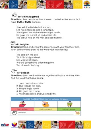 Let’s Think Together!
Directions: Read each sentence aloud. Underline the words that
have CVC or CVCe patterns.
Jake will ride his bike to the shop.
She has a red cap and a long rope.
We hop on the mat and then hope to win.
He gave me a small kit and a blue kite.
The kid will hop on the mat and ride his bike.
Let’s Imagine!
Directions: Read and chant the sentences with your teacher. Then,
listen carefully and point to the word your teacher says.
The cap is in the box.
That kite is big and red.
She was full of hope.
We are going home after the game.
The kit was in the bag.
Let’s Recall!
Directions: Read each sentence together with your teacher, then
find the word that has a silent e.
1. Jake can bake a cake.
2. She will ride the bike.
3. I hope to go home.
4. He gave me a rope.
5. We made a kite and watched it fly.
 