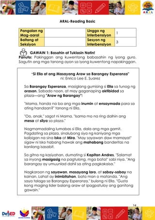 14
ARAL-Reading Basic
Pangalan ng
Mag-aaral
Linggo ng
Interbensiyon
1
Baitang at
Seksiyon
Sesyon ng
Interbensiyon
3
GAWAIN 1: Basahin at Tuklasin Natin!
Panuto: Pakinggan ang kuwentong babasahin ng iyong guro.
Sagutin ang mga tanong ayon sa iyong kuwentong napakinggan.
“Si Ella at ang Masayang Araw sa Barangay Esperanza"
ni: Enrico Lee E. Suarez
Sa Barangay Esperanza, masiglang gumising si Ella sa tunog ng
orasan. Sabado noon, at may gaganaping aktibidad sa
plaza—ang "Araw ng Barangay"!
"Mama, handa na ba ang mga inumin at ensaymada para sa
ating handaan?" tanong ni Ella.
"Oo, anak," sagot ni Mama. "Isama mo na ring dalhin ang
mesa at silya sa plaza."
Nagmamadaling lumabas si Ella, dala ang mga gamit.
Pagdating sa plaza, sinalubong siya ng kaniyang mga
kaibigan na sina Isko at Mira. "May sayawan daw mamaya!"
sigaw ni Isko habang hawak ang mahabang banderitas na
kanilang isasabit.
Sa gitna ng kasiyahan, dumating si Kapitan Andres. "Salamat
sa inyong masigasig na pagtulong, mga bata!" sabi niya. "Ang
barangay ay umuunlad dahil sa ating pagkakaisa."
Nagkaroon ng sayawan, masayang laro, at sabay-sabay na
kainan. Lahat ay inimbitahan, bata man o matanda. "Ang
saya talaga sa Barangay Esperanza," bulong ni Ella. "Gusto
kong maging lider balang araw at ipagpatuloy ang ganitong
gawain."
 