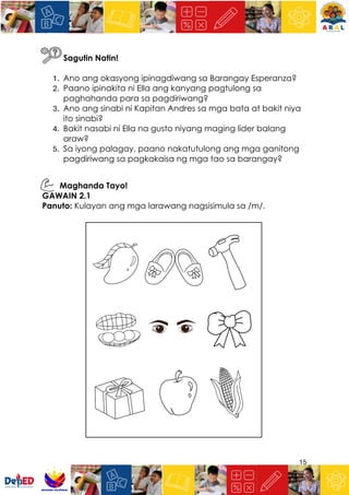 15
Sagutin Natin!
1. Ano ang okasyong ipinagdiwang sa Barangay Esperanza?
2. Paano ipinakita ni Ella ang kanyang pagtulong sa
paghahanda para sa pagdiriwang?
3. Ano ang sinabi ni Kapitan Andres sa mga bata at bakit niya
ito sinabi?
4. Bakit nasabi ni Ella na gusto niyang maging lider balang
araw?
5. Sa iyong palagay, paano nakatutulong ang mga ganitong
pagdiriwang sa pagkakaisa ng mga tao sa barangay?
Maghanda Tayo!
GAWAIN 2.1
Panuto: Kulayan ang mga larawang nagsisimula sa /m/.
 