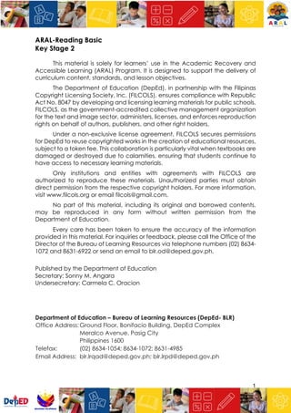 1
ARAL-Reading Basic
Key Stage 2
This material is solely for learners’ use in the Academic Recovery and
Accessible Learning (ARAL) Program. It is designed to support the delivery of
curriculum content, standards, and lesson objectives.
The Department of Education (DepEd), in partnership with the Filipinas
Copyright Licensing Society, Inc. (FILCOLS), ensures compliance with Republic
Act No. 8047 by developing and licensing learning materials for public schools.
FILCOLS, as the government-accredited collective management organization
for the text and image sector, administers, licenses, and enforces reproduction
rights on behalf of authors, publishers, and other right holders.
Under a non-exclusive license agreement, FILCOLS secures permissions
for DepEd to reuse copyrighted works in the creation of educational resources,
subject to a token fee. This collaboration is particularly vital when textbooks are
damaged or destroyed due to calamities, ensuring that students continue to
have access to necessary learning materials.
Only institutions and entities with agreements with FILCOLS are
authorized to reproduce these materials. Unauthorized parties must obtain
direct permission from the respective copyright holders. For more information,
visit www.filcols.org or email filcols@gmail.com.
No part of this material, including its original and borrowed contents,
may be reproduced in any form without written permission from the
Department of Education.
Every care has been taken to ensure the accuracy of the information
provided in this material. For inquiries or feedback, please call the Office of the
Director of the Bureau of Learning Resources via telephone numbers (02) 8634-
1072 and 8631-6922 or send an email to blr.od@deped.gov.ph.
Published by the Department of Education
Secretary: Sonny M. Angara
Undersecretary: Carmela C. Oracion
Department of Education – Bureau of Learning Resources (DepEd- BLR)
Office Address:Ground Floor, Bonifacio Building, DepEd Complex
Meralco Avenue, Pasig City
Philippines 1600
Telefax: (02) 8634-1054; 8634-1072; 8631-4985
Email Address: blr.lrqad@deped.gov.ph; blr.lrpd@deped.gov.ph
 