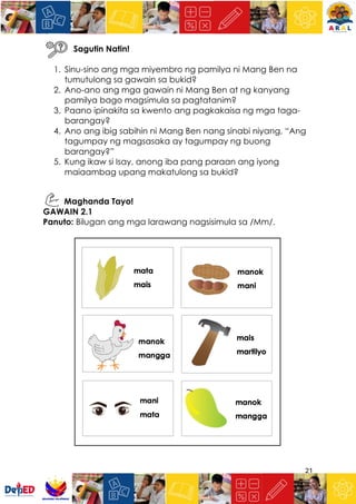 21
Sagutin Natin!
1. Sinu-sino ang mga miyembro ng pamilya ni Mang Ben na
tumutulong sa gawain sa bukid?
2. Ano-ano ang mga gawain ni Mang Ben at ng kanyang
pamilya bago magsimula sa pagtatanim?
3. Paano ipinakita sa kwento ang pagkakaisa ng mga taga-
barangay?
4. Ano ang ibig sabihin ni Mang Ben nang sinabi niyang, “Ang
tagumpay ng magsasaka ay tagumpay ng buong
barangay?”
5. Kung ikaw si Isay, anong iba pang paraan ang iyong
maiaambag upang makatulong sa bukid?
Maghanda Tayo!
GAWAIN 2.1
Panuto: Bilugan ang mga larawang nagsisimula sa /Mm/.
 