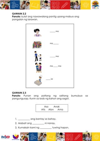 22
GAWAIN 2.2
Panuto: Isulat ang nawawalang pantig upang mabuo ang
pangalan ng larawan.
GAWAIN 2.3
Panuto: Punan ang patlang ng salitang bumubuo sa
pangungusap. Kunin sa loob ng kahon ang sagot.
1. __________ ang bantay sa bahay.
2. Mabait ang __________ ni nanay.
3. Kumakain kami ng __________ tuwing hapon.
Aso Anak
Atis Alon Ama
 