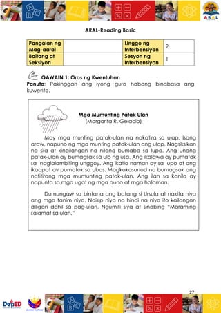 27
ARAL-Reading Basic
Pangalan ng
Mag-aaral
Linggo ng
Interbensiyon
2
Baitang at
Seksiyon
Sesyon ng
Interbensiyon
1
GAWAIN 1: Oras ng Kwentuhan
Panuto: Pakinggan ang iyong guro habang binabasa ang
kuwento.
Mga Mumunting Patak Ulan
(Margarita R. Gelacio)
May mga munting patak-ulan na nakatira sa ulap. Isang
araw, napuno ng mga munting patak-ulan ang ulap. Nagsiksikan
na sila at kinailangan na nilang bumaba sa lupa. Ang unang
patak-ulan ay bumagsak sa ulo ng usa. Ang ikalawa ay pumatak
sa naglalambiting unggoy. Ang ikatlo naman ay sa upo at ang
ikaapat ay pumatok sa ubas. Magkakasunod na bumagsak ang
natitirang mga mumunting patak-ulan. Ang ilan sa kanila ay
napunta sa mga ugat ng mga puno at mga halaman.
Dumungaw sa bintana ang batang si Ursula at nakita niya
ang mga tanim niya. Naisip niya na hindi na niya ito kailangan
diligan dahil sa pag-ulan. Ngumiti siya at sinabing “Maraming
salamat sa ulan.”
 