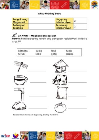 29
ARAL-Reading Basic
Pangalan ng
Mag-aaral
Linggo ng
Interbensiyon
2
Baitang at
Seksiyon
Sesyon ng
Interbensiyon
2
GAWAIN 1: Magbasa at Magsulat
Panuto: Piliin sa loob ng kahon ang pangalan ng larawan. Isulat ito
sa guhit.
________________ ________________
______________ __________________
_______________ _ ________________
________________ ________________
kamatis kubo tasa tubo
tutubi sako bato baka
Pictures taken from BMR Beginning Reading Worksheet
 