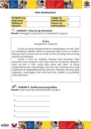 31
ARAL-Reading Basic
Pangalan ng
Mag-aaral
Linggo ng
Interbensiyon
2
Baitang at
Seksiyon
Sesyon ng
Interbensiyon
3
GAWAIN 1: Oras na ng Kwentuhan
Panuto: Pakinggan ang kwento na babasahin ng guro.
GAWAIN 2 : Ipakita ang Iyong Galing
Panuto: Isulat ang mga salitang ididikta ng guro
1. _______________________________
2. _______________________________
3. _______________________________
4. _______________________________
5. _______________________________
Si Lina
(Margarita R. Gelacio)
Si Lina ay isang mapagmahal at mapagbigay na nars. Siya
ay madaling makilala dahil sa kanyang mga nunal sa mukha.
Siya ay may nunal sa noo at sa labi. Si Lina ay isang nars sa isang
ospital na pambata.
Gusto ni Lina na maging masaya ang kanyang mga
pasyente kaya binigyan niya ang mga ito ng laruan. Binigyan
niya ng loro si Lino, isang lobo para kay Nika, at isang
magandang laso ang ibinigay niya kay Lisa. Tuwang-tuwa ang
mga bata at nagpasalamat sila sa kanya. Paborito nila ang mga
regalong natanggap nila mula kay Lina. Mabilis na gumaling
ang mga bata.
 