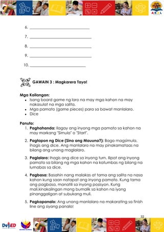 32
6. _______________________________
7. ________________________________
8. ________________________________
9. ________________________________
10. _____________________________
GAWAIN 3 : Magkarera Tayo!
Mga Kailangan:
● Isang board game ng laro na may mga kahon na may
nakasulat na mga salita.
● Mga pamato (game pieces) para sa bawat manlalaro.
● Dice
Panuto:
1. Paghahanda: Ilagay ang inyong mga pamato sa kahon na
may markang "Simula" o "Start".
2. Pagtapon ng Dice (Sino ang Mauuna?): Bago magsimula,
ihagis ang dice. Ang manlalaro na may pinakamataas na
bilang ang unang maglalaro.
3. Paglalaro: Ihagis ang dice sa inyong turn. Ilipat ang inyong
pamato sa bilang ng mga kahon na katumbas ng bilang na
lumabas sa dice.
4. Pagbasa: Basahin nang malakas at tama ang salita na nasa
kahon kung saan natapat ang inyong pamato. Kung tama
ang pagbasa, manatili sa inyong posisyon. Kung
mali,kinakailngan mong bumalik sa kahon na iyong
pinanggaligan at subukang muli.
5. Pagkapanalo: Ang unang manlalaro na makarating sa finish
line ang siyang panalo!
 