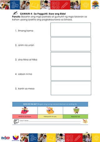 34
GAWAIN 4 : Sa Pagguhit, Ikaw ang Bida!
Panuto: Basahin ang mga parirala at gumuhit ng mga larawan sa
kahon upang ipakita ang pagkakaunawa sa binasa.
1. limang kama
2. anim na unan
3. sina Nina at Nika
4. sabon ni Ina
5. kanin sa mesa
 
