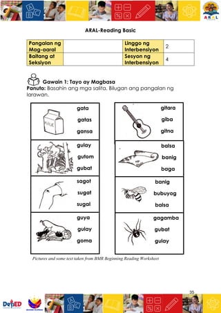35
ARAL-Reading Basic
Pangalan ng
Mag-aaral
Linggo ng
Interbensiyon
2
Baitang at
Seksiyon
Sesyon ng
Interbensiyon
4
Gawain 1: Tayo ay Magbasa
Panuto: Basahin ang mga salita. Bilugan ang pangalan ng
larawan.
gata
gatas
gansa
gitara
giba
gitna
gulay
gutom
gubat
balsa
banig
baga
sagot
sugat
sugal
banig
bubuyog
balsa
guya
gulay
goma
gagamba
gubat
gulay
Pictures and some text taken from BMR Beginning Reading Worksheet
 