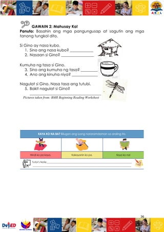 36
GAWAIN 2: Mahusay Ka!
Panuto: Basahin ang mga pangungusap at sagutin ang mga
tanong tungkol dito.
Si Gino ay nasa kubo.
1. Sino ang nasa kubo? ____________
2. Nasaan si Gino? _________________
Kumuha ng tasa si Gino.
3. Sino ang kumuha ng tasa? _________
4. Ano ang kinuha niya? ______________
Nagulat si Gino. Nasa tasa ang tutubi.
5. Bakit nagulat si Gino?
_____________________________________
Pictures taken from: BMR Beginning Reading Worksheet
 