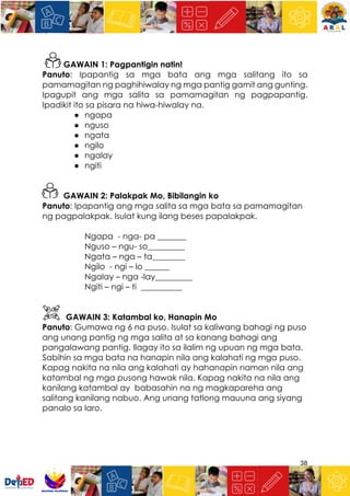 38
GAWAIN 1: Pagpantigin natin!
Panuto: Ipapantig sa mga bata ang mga salitang ito sa
pamamagitan ng paghihiwalay ng mga pantig gamit ang gunting.
Ipagupit ang mga salita sa pamamagitan ng pagpapantig.
Ipadikit ito sa pisara na hiwa-hiwalay na.
● ngapa
● nguso
● ngata
● ngilo
● ngalay
● ngiti
GAWAIN 2: Palakpak Mo, Bibilangin ko
Panuto: Ipapantig ang mga salita sa mga bata sa pamamagitan
ng pagpalakpak. Isulat kung ilang beses papalakpak.
Ngapa - nga- pa _______
Nguso – ngu- so_________
Ngata – nga – ta________
Ngilo - ngi – lo ______
Ngalay – nga -lay_________
Ngiti – ngi – ti __________
GAWAIN 3: Katambal ko, Hanapin Mo
Panuto: Gumawa ng 6 na puso. Isulat sa kaliwang bahagi ng puso
ang unang pantig ng mga salita at sa kanang bahagi ang
pangalawang pantig. Ilagay ito sa ilalim ng upuan ng mga bata.
Sabihin sa mga bata na hanapin nila ang kalahati ng mga puso.
Kapag nakita na nila ang kalahati ay hahanapin naman nila ang
katambal ng mga pusong hawak nila. Kapag nakita na nila ang
kanilang katambal ay babasahin na ng magkapareha ang
salitang kanilang nabuo. Ang unang tatlong mauuna ang siyang
panalo sa laro.
 