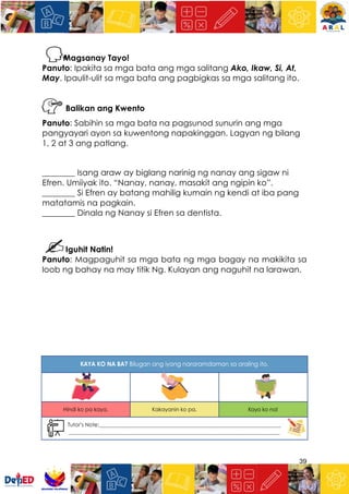 39
Magsanay Tayo!
Panuto: Ipakita sa mga bata ang mga salitang Ako, Ikaw, Si, At,
May. Ipaulit-ulit sa mga bata ang pagbigkas sa mga salitang ito.
Balikan ang Kwento
Panuto: Sabihin sa mga bata na pagsunod sunurin ang mga
pangyayari ayon sa kuwentong napakinggan. Lagyan ng bilang
1, 2 at 3 ang patlang.
________ Isang araw ay biglang narinig ng nanay ang sigaw ni
Efren. Umiiyak ito. “Nanay, nanay, masakit ang ngipin ko”.
________ Si Efren ay batang mahilig kumain ng kendi at iba pang
matatamis na pagkain.
________ Dinala ng Nanay si Efren sa dentista.
Iguhit Natin!
Panuto: Magpaguhit sa mga bata ng mga bagay na makikita sa
loob ng bahay na may titik Ng. Kulayan ang naguhit na larawan.
 