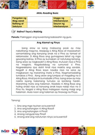 40
ARAL-Reading Basic
Pangalan ng
Mag-aaral
Linggo ng
Interbensiyon
3
Baitang at
Seksiyon
Sesyon ng
Interbensiyon
2
Halina’t Tayo’y Makinig
Panuto: Pakinggan ang kuwentong babasahin ng guro.
Ang Alamat ng Pinya
Isang araw sa isang malayong pook ay may
nakatirang mag-ina. Masipag si Aling Rosa at maaasahan
samantalang ang kanyang anak na si Pina ay tamad at
reklamador. Si Aling Rosa ang gumagawa lahat ng mga
gawaing bahay. Si Pina ay kumakain at natutulog lamang.
Isang araw ay nagkasakit si Aling Rosa. Inutusan niya si Pina
na magluto. Nagdadabog na sumunod si Pina.
Nagrereklamo siya dahil hindi niya makita ang sandok.
Nagalit si Aling Rosa kaya nawika niya na sana ay
magkaroon ng maraming mata si Pina. Nagmamadaling
lumabas si Pina . Ilang araw ang lumipas at magaling na si
Aling Rosa. Hindi pa rin bumabalik si Pina. Isang araw ay may
nakita siyang halamang tumubo sa kanilang hardin.
Maraming mata ang halaman. Naalala ni Aling Rosa ang
huling sinabi niya sa kanyang anak kaya naisip niya na si
Pina ito. Nagsisi si Aling Rosa inalagaan niyang maigi ang
halaman. Mula noon ang halaman ay tinawag na Pinya.
Tanong:
1. Sino ang mga tauhan sa kuwento?
2. Ano ang katangian ni Aling Rosa?
3. Ano ang katangian ni Pina?
4. Anong nangyari kay Pina?
5. Anong aral ang natutunan ninyo sa kuwento?
 