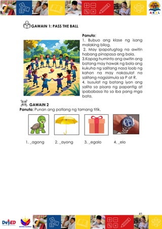 41
GAWAIN 1: PASS THE BALL
Panuto:
1. Bubuo ang klase ng isang
malaking bilog.
2. May ipapatugtog na awitin
habang pinapasa ang bola.
3.Kapag huminto ang awitin ang
batang may hawak ng bola ang
kukuha ng salitang nasa loob ng
kahon na may nakasulat na
salitang nagsisimula sa P at R.
4. Isusulat ng batang iyon ang
salita sa pisara ng papantig at
ipababasa ito sa iba pang mga
bata.
GAWAIN 2
Panuto: Punan ang patlang ng tamang titik.
1. _agong 2. _ayong 3. _egalo 4. _elo
 