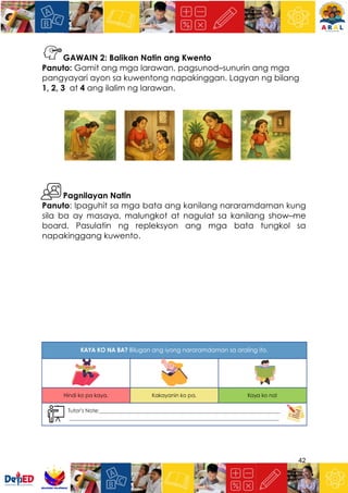 42
GAWAIN 2: Balikan Natin ang Kwento
Panuto: Gamit ang mga larawan, pagsunod–sunurin ang mga
pangyayari ayon sa kuwentong napakinggan. Lagyan ng bilang
1, 2, 3 at 4 ang ilalim ng larawan.
Pagnilayan Natin
Panuto: Ipaguhit sa mga bata ang kanilang nararamdaman kung
sila ba ay masaya, malungkot at nagulat sa kanilang show–me
board. Pasulatin ng repleksyon ang mga bata tungkol sa
napakinggang kuwento.
 