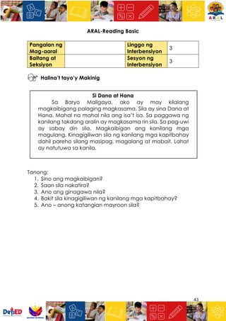 43
ARAL-Reading Basic
Halina’t tayo’y Makinig
Si Dana at Hana
Sa Baryo Maligaya, ako ay may kilalang
magkaibigang palaging magkasama. Sila ay sina Dana at
Hana. Mahal na mahal nila ang isa’t isa. Sa paggawa ng
kanilang takdang aralin ay magkasama rin sila. Sa pag-uwi
ay sabay din sila. Magkaibigan ang kanilang mga
magulang. Kinagigiliwan sila ng kanilang mga kapitbahay
dahil pareho silang masipag, magalang at mabait. Lahat
ay natutuwa sa kanila.
Tanong:
1. Sino ang magkaibigan?
2. Saan sila nakatira?
3. Ano ang ginagawa nila?
4. Bakit sila kinagigiliwan ng kanilang mga kapitbahay?
5. Ano – anong katangian mayroon sila?
Pangalan ng
Mag-aaral
Linggo ng
Interbensiyon
3
Baitang at
Seksiyon
Sesyon ng
Interbensiyon
3
 