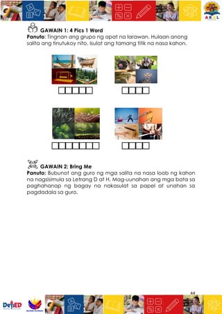 44
GAWAIN 1: 4 Pics 1 Word
Panuto: Tingnan ang grupo ng apat na larawan. Hulaan anong
salita ang tinutukoy nito. Isulat ang tamang titik na nasa kahon.
GAWAIN 2: Bring Me
Panuto: Bubunot ang guro ng mga salita na nasa loob ng kahon
na nagsisimula sa Letrang D at H. Mag-uunahan ang mga bata sa
paghahanap ng bagay na nakasulat sa papel at unahan sa
pagdadala sa guro.
 