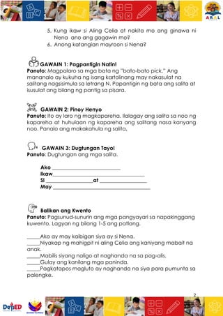 2
5. Kung ikaw si Aling Celia at nakita mo ang ginawa ni
Nena ano ang gagawin mo?
6. Anong katangian mayroon si Nena?
GAWAIN 1: Pagpantigin Natin!
Panuto: Magpalaro sa mga bata ng ”bato-bato pick.” Ang
mananalo ay kukuha ng isang kartolinang may nakasulat na
salitang nagsisimula sa letrang N. Papantigin ng bata ang salita at
isusulat ang bilang ng pantig sa pisara.
GAWAIN 2: Pinoy Henyo
Panuto: Ito ay laro ng magkapareha. Ilalagay ang salita sa noo ng
kapareha at huhulaan ng kapareha ang salitang nasa kanyang
noo. Panalo ang makakahula ng salita.
GAWAIN 3: Dugtungan Tayo!
Panuto: Dugtungan ang mga salita.
Ako __________________________
Ikaw___________________________________
Si __________________at __________________
May _____________________________________
Balikan ang Kwento
Panuto: Pagsunud-sunurin ang mga pangyayari sa napakinggang
kuwento. Lagyan ng bilang 1-5 ang patlang.
_____Ako ay may kaibigan siya ay si Nena.
_____Niyakap ng mahigpit ni aling Celia ang kaniyang mabait na
anak.
_____Mabilis siyang naligo at naghanda na sa pag-alis.
_____Gulay ang kanilang mga paninda.
_____Pagkatapos magluto ay naghanda na siya para pumunta sa
palengke.
 