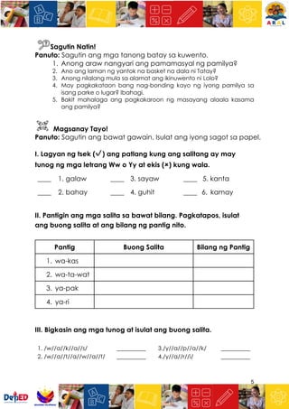 5
Sagutin Natin!
Panuto: Sagutin ang mga tanong batay sa kuwento.
1. Anong araw nangyari ang pamamasyal ng pamilya?
2. Ano ang laman ng yantok na basket na dala ni Tatay?
3. Anong nilalang mula sa alamat ang ikinuwento ni Lolo?
4. May pagkakataon bang nag-bonding kayo ng iyong pamilya sa
isang parke o lugar? Ibahagi.
5. Bakit mahalaga ang pagkakaroon ng masayang alaala kasama
ang pamilya?
Magsanay Tayo!
Panuto: Sagutin ang bawat gawain. Isulat ang iyong sagot sa papel.
I. Lagyan ng tsek (✔) ang patlang kung ang salitang ay may
tunog ng mga letrang Ww o Yy at ekis (🗶) kung wala.
____ 1. galaw ____ 3. sayaw ____ 5. kanta
____ 2. bahay ____ 4. guhit ____ 6. kamay
II. Pantigin ang mga salita sa bawat bilang. Pagkatapos, isulat
ang buong salita at ang bilang ng pantig nito.
Pantig Buong Salita Bilang ng Pantig
1. wa-kas
2. wa-ta-wat
3. ya-pak
4. ya-ri
III. Bigkasin ang mga tunog at isulat ang buong salita.
1. /w//a//k//a//s/ __________ 3./y//a//p//a//k/ __________
2. /w//a//t//a//w//a//t/ __________ 4./y//a//r//i/ __________
 