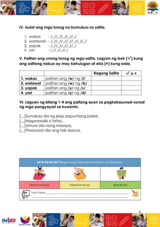 6
IV. Isulat ang mga tunog na bumubuo sa salita.
1. wakas - /_//_//_//_//_/
2. watawat- - /_//_//_//_//_//_//_/
3. yapak - /_//_//_//_//_/
4. yari - /_//_//_//_/
V. Palitan ang unang tunog ng mga salita. Lagyan ng tsek (✔) kung
ang salitang nabuo ay may kahulugan at ekis (🗶) kung wala.
Bagong Salita ✔ o 🗶
1. wakas palitan ang /w/ ng /l/
2. watawat palitan ang /w/ ng /b/
3. yapak palitan ang /y/ ng /s/
4. yari palitan ang /y/ ng /d/
VI. Lagyan ng bilang 1-4 ang patlang ayon sa pagkakasunod-sunod
ng mga pangyayari sa kuwento.
[__]Sumakay sila ng jeep papuntang parke.
[__]Nagwawalis si tatay.
[__]Umuwi sila nang masaya.
[__]Pinanood nila ang folk dance.
 