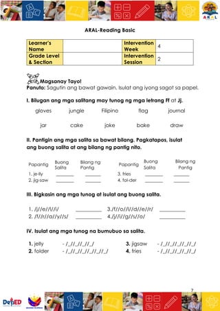 7
ARAL-Reading Basic
Learner’s
Name
Intervention
Week
4
Grade Level
& Section
Intervention
Session
2
Magsanay Tayo!
Panuto: Sagutin ang bawat gawain. Isulat ang iyong sagot sa papel.
I. Bilugan ang mga salitang may tunog ng mga letrang Ff at Jj.
gloves jungle Filipino flag journal
jar cake joke bake draw
II. Pantigin ang mga salita sa bawat bilang. Pagkatapos, isulat
ang buong salita at ang bilang ng pantig nito.
Papantig
Buong
Salita
Bilang ng
Pantig
Papantig
Buong
Salita
Bilang ng
Pantig
1. je-lly ________ _______ 3. fries ________ _______
2. jig-saw ________ _______ 4. fol-der ________ _______
III. Bigkasin ang mga tunog at isulat ang buong salita.
1. /j//e//l//i/ __________ 3./f//o//l//d//e//r/ __________
2. /f//r//a//y//s/ __________ 4./j//i//g//s//o/ __________
IV. Isulat ang mga tunog na bumubuo sa salita.
1. jelly - /_//_//_//_/ 3. jigsaw - /_//_//_//_//_/
2. folder - /_//_//_//_//_//_/ 4. fries - /_//_//_//_//_/
 
