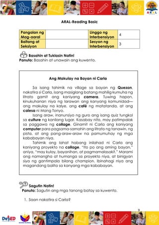 9
ARAL-Reading Basic
Pangalan ng
Mag-aaral
Linggo ng
Interbensiyon
4
Baitang at
Seksiyon
Sesyon ng
Interbensiyon
3
Basahin at Tuklasin Natin!
Panuto: Basahin at unawain ang kuwento.
Ang Makulay na Bayan ni Carla
Sa isang tahimik na village sa bayan ng Quezon,
nakatira si Carla, isang masiglang batang mahilig kumuha ng
litrato gamit ang kaniyang camera. Tuwing hapon,
kinukuhanan niya ng larawan ang kanyang komunidad—
ang makulay na kalye, ang café ng matatanda, at ang
calesa ni Mang Tonyo.
Isang araw, inanunsiyo ng guro ang isang quiz tungkol
sa culture ng kanilang lugar. Kasabay nito, may patimpalak
sa paggawa ng collage. Ginamit ni Carla ang kaniyang
computer para pagsama-samahin ang litrato ng tanawin, ng
pista, at ang pang-araw-araw na pamumuhay ng mga
kababayan niya.
Tahimik ang lahat habang inilahad ni Carla ang
kaniyang proyekto na collage. “Ito po ang aming bayan,”
aniya, “may kulay, bayanihan, at pagmamalasakit.” Marami
ang namangha at humanga sa proyekto niya, at binigyan
siya ng gantimpala bilang champion. Ibinahagi niya ang
magandang balita sa kanyang mga kababayan.
Sagutin Natin!
Panuto: Sagutin ang mga tanong batay sa kuwento.
1. Saan nakatira si Carla?
 