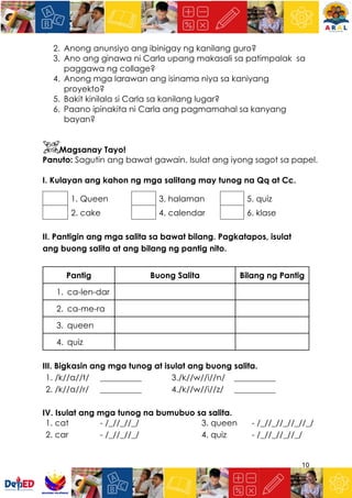 10
2. Anong anunsiyo ang ibinigay ng kanilang guro?
3. Ano ang ginawa ni Carla upang makasali sa patimpalak sa
paggawa ng collage?
4. Anong mga larawan ang isinama niya sa kaniyang
proyekto?
5. Bakit kinilala si Carla sa kanilang lugar?
6. Paano ipinakita ni Carla ang pagmamahal sa kanyang
bayan?
Magsanay Tayo!
Panuto: Sagutin ang bawat gawain. Isulat ang iyong sagot sa papel.
I. Kulayan ang kahon ng mga salitang may tunog na Qq at Cc.
1. Queen 3. halaman 5. quiz
2. cake 4. calendar 6. klase
II. Pantigin ang mga salita sa bawat bilang. Pagkatapos, isulat
ang buong salita at ang bilang ng pantig nito.
Pantig Buong Salita Bilang ng Pantig
1. ca-len-dar
2. ca-me-ra
3. queen
4. quiz
III. Bigkasin ang mga tunog at isulat ang buong salita.
1. /k//a//t/ __________ 3./k//w//i//n/ __________
2. /k//a//r/ __________ 4./k//w//i//z/ __________
IV. Isulat ang mga tunog na bumubuo sa salita.
1. cat - /_//_//_/ 3. queen - /_//_//_//_//_/
2. car - /_//_//_/ 4. quiz - /_//_//_//_/
 