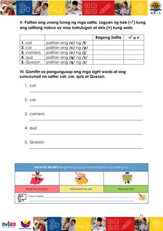 11
V. Palitan ang unang tunog ng mga salita. Lagyan ng tsek (✔) kung
ang salitang nabuo ay may kahulugan at ekis (🗶) kung wala.
Bagong Salita ✔ o 🗶
1. cat palitan ang /c/ ng /f/
2. car palitan ang /c/ ng /p/
3. camera palitan ang /c/ ng /j/
4. quiz palitan ang /q/ ng /z/
5. Quezon palitan ang /q/ ng /z/
VI. Gamitin sa pangungusap ang mga sight words at ang
sumusunod na salita: cat, car, quiz at Quezon.
1. cat
___________________________________________________________
2. car
___________________________________________________________
3. camera
___________________________________________________________
4. quiz
___________________________________________________________
5. Quezon
___________________________________________________________
 