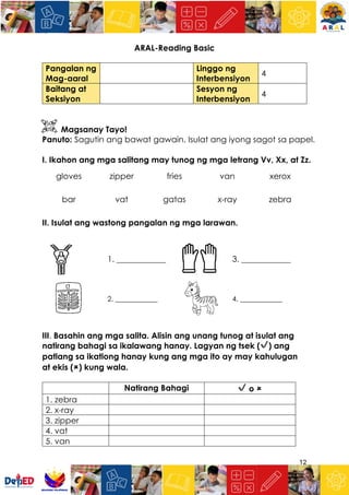 12
ARAL-Reading Basic
Pangalan ng
Mag-aaral
Linggo ng
Interbensiyon
4
Baitang at
Seksiyon
Sesyon ng
Interbensiyon
4
Magsanay Tayo!
Panuto: Sagutin ang bawat gawain. Isulat ang iyong sagot sa papel.
I. Ikahon ang mga salitang may tunog ng mga letrang Vv, Xx, at Zz.
gloves zipper fries van xerox
bar vat gatas x-ray zebra
II. Isulat ang wastong pangalan ng mga larawan.
1. ____________ 3. ____________
2. ____________ 4. ____________
III. Basahin ang mga salita. Alisin ang unang tunog at isulat ang
natirang bahagi sa ikalawang hanay. Lagyan ng tsek (✔) ang
patlang sa ikatlong hanay kung ang mga ito ay may kahulugan
at ekis (🗶) kung wala.
Natirang Bahagi ✔ o 🗶
1. zebra
2. x-ray
3. zipper
4. vat
5. van
 