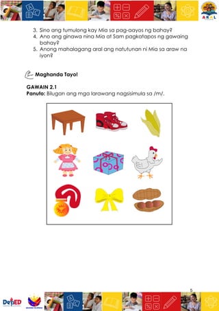 5
3. Sino ang tumulong kay Mia sa pag-aayos ng bahay?
4. Ano ang ginawa nina Mia at Sam pagkatapos ng gawaing
bahay?
5. Anong mahalagang aral ang natutunan ni Mia sa araw na
iyon?
Maghanda Tayo!
GAWAIN 2.1
Panuto: Bilugan ang mga larawang nagsisimula sa /m/.
 