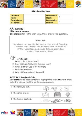 14
ARAL-Reading Basic
Learner’s
Name
Intervention
Week
5
Grade Level
& Section
Intervention
Session
1
ACTIVITY 1
Let’s Read & Explore!
Directions: Listen to the short story. Then, answer the questions.
Sam’s Mat
Sam has a red mat. He likes to sit on it at school. One day,
the mat tore! Sam felt sad. His friend said, “We can fix
it!” They used tape and made it strong again. Sam
smiled. “Now we can share!”
Let’s Recall!
1. What color is Sam’s mat?
2. How did Sam feel when the mat tore?
3. What did they use to fix the mat?
4. Who helped Sam?
5. Why did Sam smile at the end?
ACTIVITY 2: Read and Color
Directions: Read each sentence. Highlight the short am word. Then,
color the picture that the sentence was about.
1. The ram runs fast.
2. The jam is sweet.
3. The ham is cooked.
 