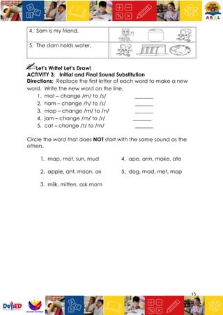 15
4. Sam is my friend.
5. The dam holds water.
Let’s Write! Let’s Draw!
ACTIVITY 3: Initial and Final Sound Substitution
Directions: Replace the first letter of each word to make a new
word. Write the new word on the line.
1. mat – change /m/ to /s/ _______
2. ham – change /h/ to /s/ _______
3. map – change /m/ to /n/ _______
4. jam – change /m/ to /r/ _______
5. cat – change /t/ to /m/ _______
Circle the word that does NOT start with the same sound as the
others.
1. map, mat, sun, mud 4. ape, arm, make, ate
2. apple, ant, moon, ax 5. dog, mad, met, mop
3. milk, mitten, ask mom
 