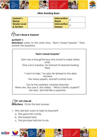17
ARAL-Reading Basic
Learner’s
Name
Intervention
Week
5
Grade Level
& Section
Intervention
Session
2
Let’s Read & Explore!
ACTIVITY 1
Directions: Listen to the short story, “Sam’s Sweet Surprise.” Then,
answer the questions.
“Sam’s Sweet Surprise”
Sam was a thoughtful boy who loved to make others
smile.
One sunny Tuesday, he noticed his teacher looking
tired.
“I want to help,” he said. He tiptoed to the desk,
stacked
the messy papers, and left a sticky note.
You’re the sweetest, smartest teacher!
When Mrs. Tess saw it, she smiled. “What a terrific student!”
she said. Sam felt like a superstar.
Let’s Recall
Directions: Circle the best answer.
1. Why did Sam want to help his teacher?
a. She gave him candy.
b. She looked tired.
c. The principal told him to do.
 