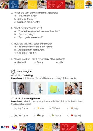 18
2. What did Sam do with the messy papers?
a. Threw them away.
b. Drew on them
c. Stacked them neatly.
3. What did Sam’s note say?
a. “You’re the sweetest, smartest teacher!”
b. “Class is boring.”
c. “Can I go home early?”
4. How did Mrs. Tess react to the note?
a. She smiled and called him terrific.
b. She gave him homework.
c. She didn’t read it.
5. Which word has the /t/ sound like “thoughtful”?
a. Student b. Sunny c. Silly
Let’s Imagine!
ACTIVITY 2: Retelling
Directions: Ask learners to retell 3-4 events using picture cards.
ACTIVITY 3: Blending Words
Directions: Listen to the sounds, then circle the picture that matches
the blended word.
1. /s/ /u/ /n/ → a. ☀ sun b. 🐑 Sam c. 🐕 dog)
2. /t/ /a/ /p/ → a. 🎩 tap b. 🐍 snake c. 🍎 apple)
 