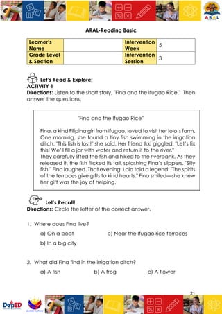 21
ARAL-Reading Basic
Learner’s
Name
Intervention
Week
5
Grade Level
& Section
Intervention
Session
3
Let’s Read & Explore!
ACTIVITY 1
Directions: Listen to the short story, "Fina and the Ifugao Rice." Then
answer the questions.
"Fina and the Ifugao Rice”
Fina, a kind Filipina girl from Ifugao, loved to visit her lolo’s farm.
One morning, she found a tiny fish swimming in the irrigation
ditch. "This fish is lost!" she said. Her friend Ikki giggled, "Let’s fix
this! We’ll fill a jar with water and return it to the river."
They carefully lifted the fish and hiked to the riverbank. As they
released it, the fish flicked its tail, splashing Fina’s slippers. "Silly
fish!" Fina laughed. That evening, Lolo told a legend: "The spirits
of the terraces give gifts to kind hearts." Fina smiled—she knew
her gift was the joy of helping.
Let’s Recall!
Directions: Circle the letter of the correct answer.
1. Where does Fina live?
a) On a boat c) Near the Ifugao rice terraces
b) In a big city
2. What did Fina find in the irrigation ditch?
a) A fish b) A frog c) A flower
 