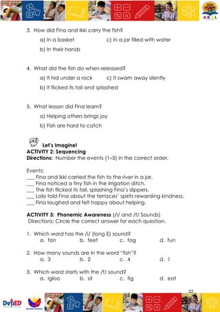 22
3. How did Fina and Ikki carry the fish?
a) In a basket c) In a jar filled with water
b) In their hands
4. What did the fish do when released?
a) It hid under a rock c) It swam away silently
b) It flicked its tail and splashed
5. What lesson did Fina learn?
a) Helping others brings joy
b) Fish are hard to catch
Let’s Imagine!
ACTIVITY 2: Sequencing
Directions: Number the events (1–5) in the correct order.
Events:
___ Fina and Ikki carried the fish to the river in a jar.
___ Fina noticed a tiny fish in the irrigation ditch.
___ The fish flicked its tail, splashing Fina’s slippers.
___ Lolo told Fina about the terraces’ spirits rewarding kindness.
___ Fina laughed and felt happy about helping.
ACTIVITY 3: Phonemic Awareness (/i/ and /f/ Sounds)
Directions: Circle the correct answer for each question.
1. Which word has the /i/ (long E) sound?
a. fan b. feet c. fog d. fun
2. How many sounds are in the word “fish”?
a. 3 b. 2 c. 4 d. 1
3. Which word starts with the /f/ sound?
a. igloo b. sit c. fig d. eat
 