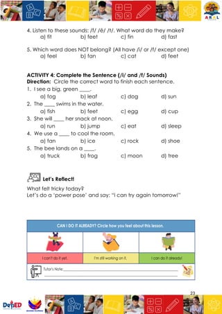 23
4. Listen to these sounds: /f/ /ē/ /t/. What word do they make?
a) fit b) feet c) fin d) fast
5. Which word does NOT belong? (All have /i/ or /f/ except one)
a) feel b) fan c) cat d) feet
ACTIVITY 4: Complete the Sentence (/i/ and /f/ Sounds)
Direction: Circle the correct word to finish each sentence.
1. I see a big, green ____.
a) fog b) leaf c) dog d) sun
2. The ____ swims in the water.
a) fish b) feet c) egg d) cup
3. She will ____ her snack at noon.
a) run b) jump c) eat d) sleep
4. We use a ____ to cool the room.
a) fan b) ice c) rock d) shoe
5. The bee lands on a ____.
a) truck b) frog c) moon d) tree
Let’s Reflect!
What felt tricky today?
Let’s do a ‘power pose’ and say: “I can try again tomorrow!”
 