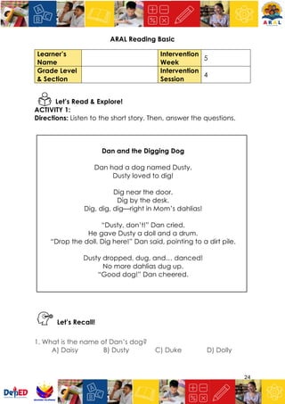 24
ARAL Reading Basic
Learner’s
Name
Intervention
Week
5
Grade Level
& Section
Intervention
Session
4
Let’s Read & Explore!
ACTIVITY 1:
Directions: Listen to the short story. Then, answer the questions.
Dan and the Digging Dog
Dan had a dog named Dusty.
Dusty loved to dig!
Dig near the door.
Dig by the desk.
Dig, dig, dig—right in Mom’s dahlias!
“Dusty, don’t!” Dan cried.
He gave Dusty a doll and a drum.
“Drop the doll. Dig here!” Dan said, pointing to a dirt pile.
Dusty dropped, dug, and… danced!
No more dahlias dug up.
“Good dog!” Dan cheered.
Let’s Recall!
1. What is the name of Dan’s dog?
A) Daisy B) Dusty C) Duke D) Dolly
 