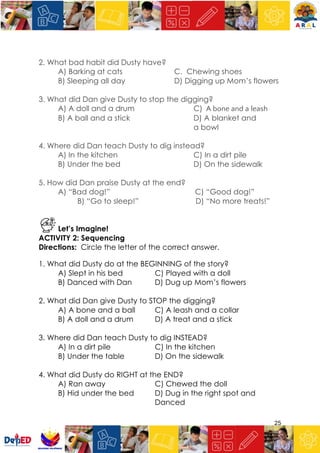 25
2. What bad habit did Dusty have?
A) Barking at cats C. Chewing shoes
B) Sleeping all day D) Digging up Mom’s flowers
3. What did Dan give Dusty to stop the digging?
A) A doll and a drum C) A bone and a leash
B) A ball and a stick D) A blanket and
a bowl
4. Where did Dan teach Dusty to dig instead?
A) In the kitchen C) In a dirt pile
B) Under the bed D) On the sidewalk
5. How did Dan praise Dusty at the end?
A) “Bad dog!” C) “Good dog!”
B) “Go to sleep!” D) “No more treats!”
Let’s Imagine!
ACTIVITY 2: Sequencing
Directions: Circle the letter of the correct answer.
1. What did Dusty do at the BEGINNING of the story?
A) Slept in his bed C) Played with a doll
B) Danced with Dan D) Dug up Mom’s flowers
2. What did Dan give Dusty to STOP the digging?
A) A bone and a ball C) A leash and a collar
B) A doll and a drum D) A treat and a stick
3. Where did Dan teach Dusty to dig INSTEAD?
A) In a dirt pile C) In the kitchen
B) Under the table D) On the sidewalk
4. What did Dusty do RIGHT at the END?
A) Ran away C) Chewed the doll
B) Hid under the bed D) Dug in the right spot and
Danced
 