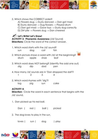 26
5. Which shows the CORRECT order?
A) Flowers dug → Dusty danced → Dan got mad
B) Dusty danced → Dug flowers → Played drum
C) Dan got mad → Gave toys → Dusty dug correctly
D) Dirt pile → Flowers dug → Dan cheered
Let’s Write! Let’s Draw!
ACTIVITY 3: Phonemic Awareness (/d/ Sound)
Directions: Circle the word of the correct answer.
1. Which word starts with the /d/ sound?
sun dog cat fish
2. Which picture shows a word with /d/ at the beginning?
drum apple shoe leaf
3. Which word does NOT belong? (Identify the odd one out)
dig dip dad pen
4. How many /d/ sounds are in "Dan dropped the doll"?
1 2 3 4
5. Which word rhymes with "dig"?
log pig sun cake
ACTIVITY 4:
Direction: Circle the word in each sentence that begins with the
/d/ sound.
1. Dan picked up his red ball.
Dan | red | ball | picked
2. The dog loves to play in the sun.
loves | sun | dog | play
 