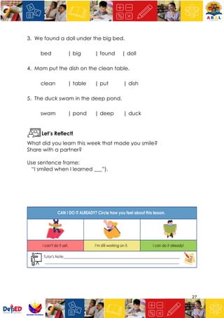 27
3. We found a doll under the big bed.
bed | big | found | doll
4. Mom put the dish on the clean table.
clean | table | put | dish
5. The duck swam in the deep pond.
swam | pond | deep | duck
Let’s Reflect!
What did you learn this week that made you smile?
Share with a partner?
Use sentence frame:
“I smiled when I learned ___”).
 