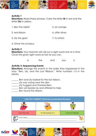 30
Activity 1
Directions: Read these phrases. Color the letter Rr in red and the
letter Oo in yellow.
1. Ben the rabbit 5. an orange
2. red ribbon 6. offer olives
3. Lily the goat 7. to others
4. Omar the octopus
Activity 2
Directions: Your teacher will call out a sight word one at a time.
Circle the given sight word as fast as you can.
a the and you is
Activity 3: Sequencing Events
Directions: Arrange the events in the order they happened in the
story “Ben, Lily, and the Lost Ribbon.” Write numbers 1-5 in the
blanks.
______ Ben and Lily looked for the lost ribbon.
______ Lily was crying near the den.
______ Lily hugged and thanked Ben.
______ Ben sat beside Lily and offered to help.
______ Ben found the ribbon.
 