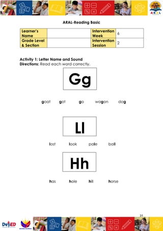 31
ARAL-Reading Basic
Activity 1: Letter Name and Sound
Directions: Read each word correctly.
goat got go wagon dog
lost look pale ball
has hole hill horse
Learner’s
Name
Intervention
Week
6
Grade Level
& Section
Intervention
Session
2
Hh
Ll
Gg
 